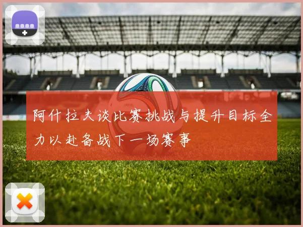 阿什拉夫谈比赛挑战与提升目标全力以赴备战下一场赛事