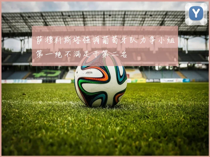 萨穆科斯塔强调葡萄牙队力争小组第一绝不满足于第二名