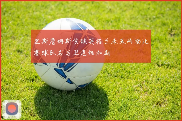 里斯詹姆斯伤缺英格兰未来两场比赛球队右后卫危机加剧