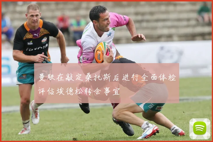曼联在敲定桑托斯后进行全面体检评估埃德松转会事宜
