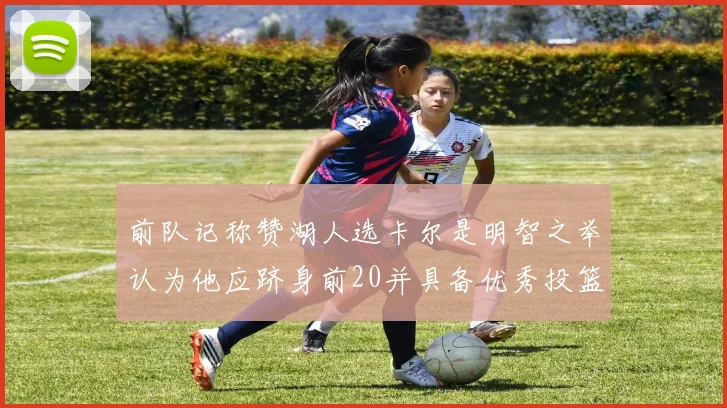 前队记称赞湖人选卡尔是明智之举认为他应跻身前20并具备优秀投篮和防守能力