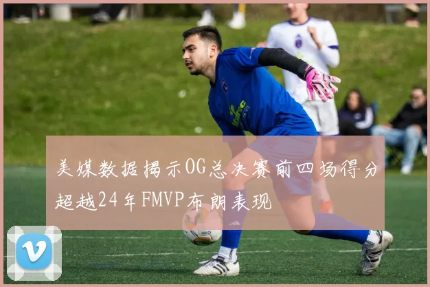 美媒数据揭示OG总决赛前四场得分超越24年FMVP布朗表现