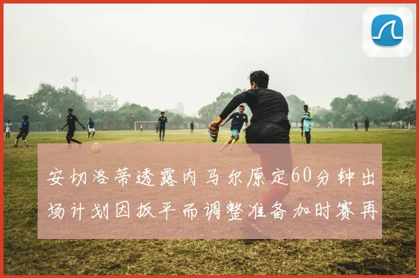 安切洛蒂透露内马尔原定60分钟出场计划因扳平而调整准备加时赛再换上他