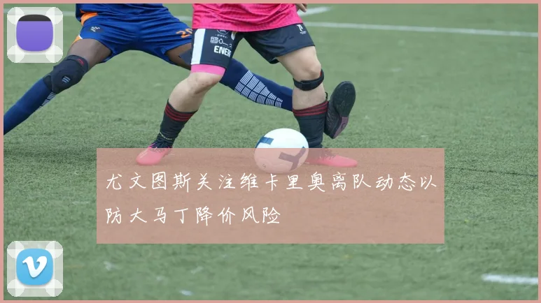 尤文图斯关注维卡里奥离队动态以防大马丁降价风险