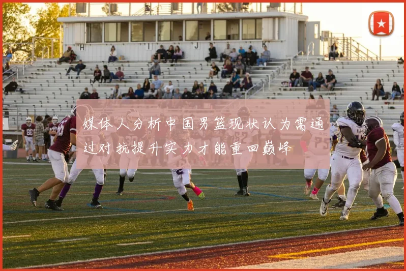 媒体人分析中国男篮现状认为需通过对抗提升实力才能重回巅峰