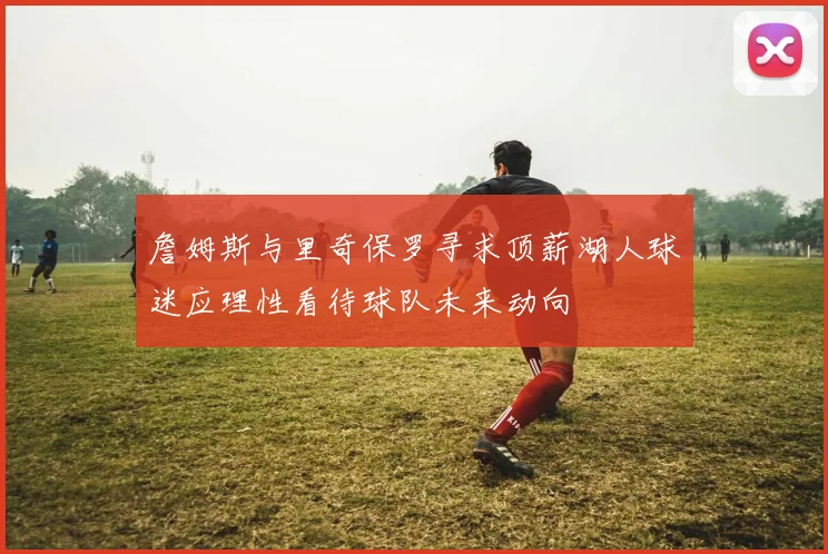 詹姆斯与里奇保罗寻求顶薪湖人球迷应理性看待球队未来动向