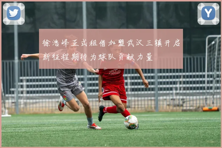 徐浩峰正式租借加盟武汉三镇开启新征程期待为球队贡献力量