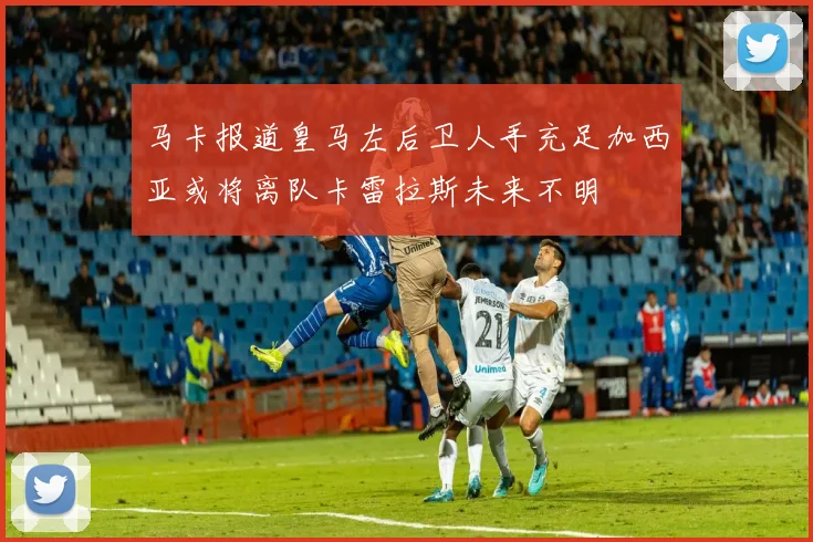 马卡报道皇马左后卫人手充足加西亚或将离队卡雷拉斯未来不明