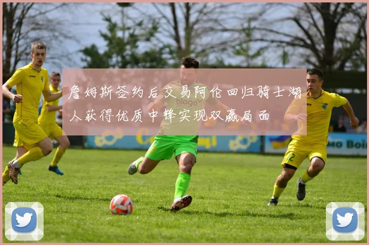詹姆斯签约后交易阿伦回归骑士湖人获得优质中锋实现双赢局面