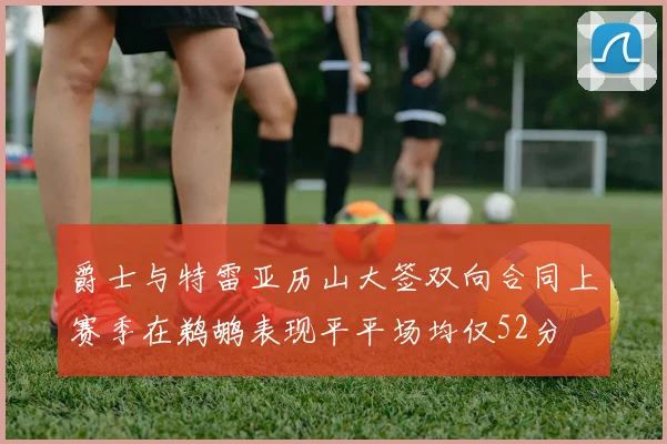 爵士与特雷亚历山大签双向合同上赛季在鹈鹕表现平平场均仅52分
