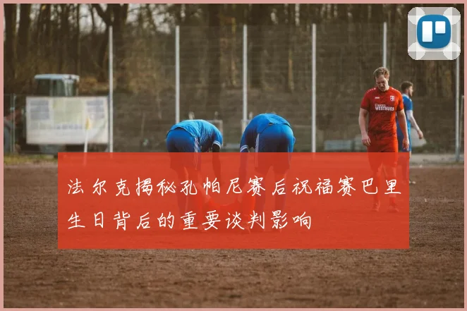 法尔克揭秘孔帕尼赛后祝福赛巴里生日背后的重要谈判影响