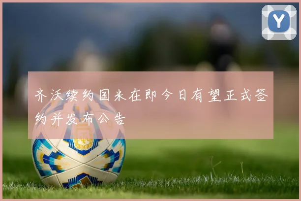 齐沃续约国米在即今日有望正式签约并发布公告