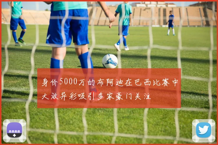 身价5000万的布阿迪在巴西比赛中大放异彩吸引多家豪门关注